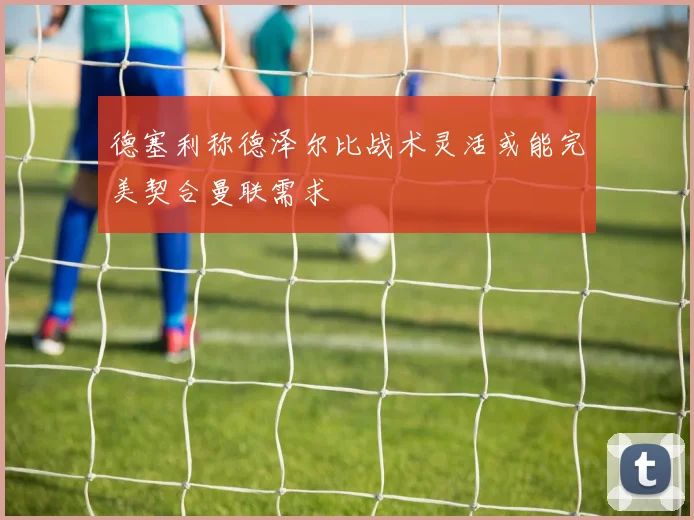 德塞利称德泽尔比战术灵活或能完美契合曼联需求
