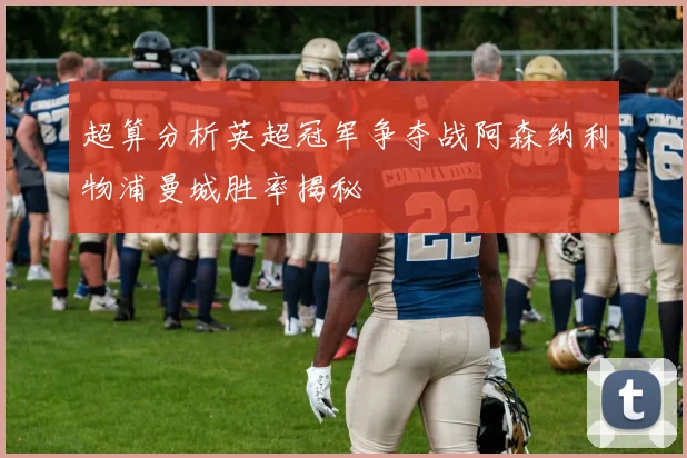 超算分析英超冠军争夺战阿森纳利物浦曼城胜率揭秘