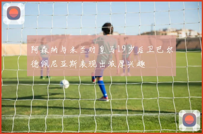 阿森纳与米兰对皇马19岁后卫巴尔德佩尼亚斯表现出浓厚兴趣