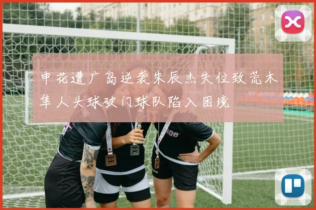 申花遭广岛逆袭朱辰杰失位致荒木隼人头球破门球队陷入困境