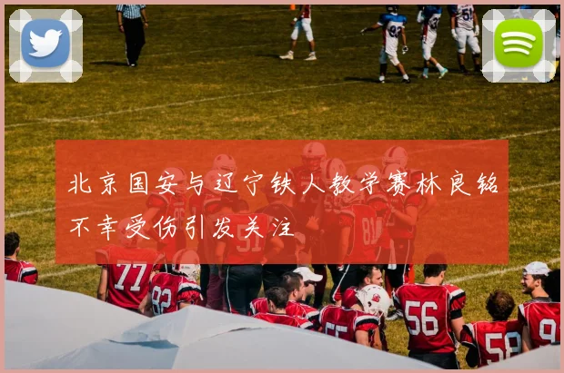 北京国安与辽宁铁人教学赛林良铭不幸受伤引发关注