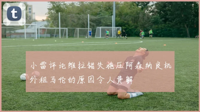 小雷评论维拉错失施压阿森纳良机外租马伦的原因令人费解