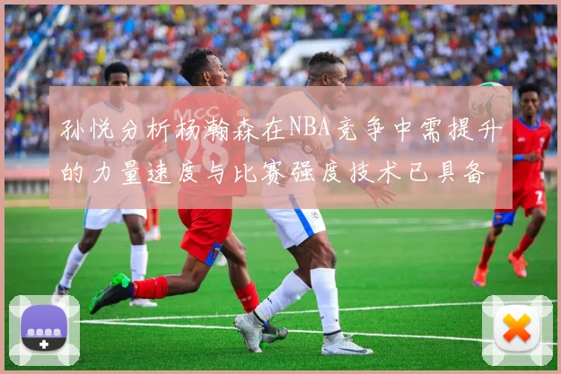 孙悦分析杨瀚森在NBA竞争中需提升的力量速度与比赛强度技术已具备