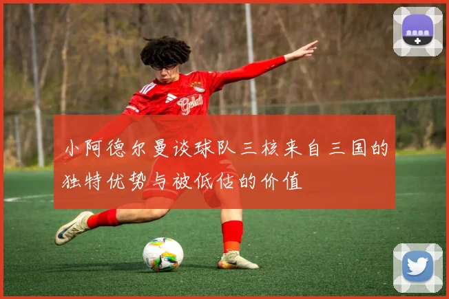 小阿德尔曼谈球队三核来自三国的独特优势与被低估的价值