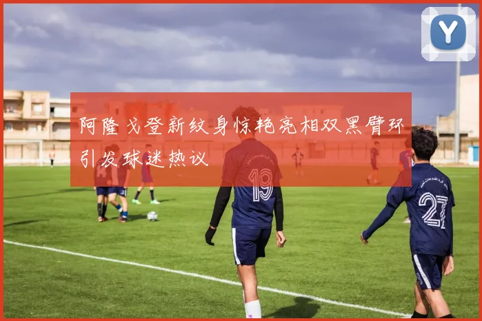 阿隆戈登新纹身惊艳亮相双黑臂环引发球迷热议