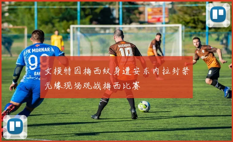 女模特因梅西纹身遭安东内拉封禁无缘现场观战梅西比赛