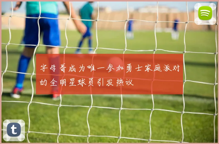 字母哥成为唯一参加勇士家庭派对的全明星球员引发热议