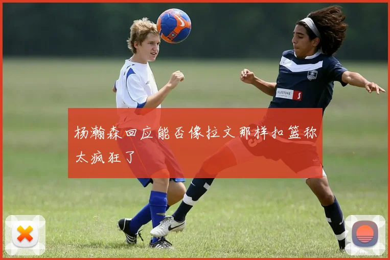 杨瀚森回应能否像拉文那样扣篮称太疯狂了