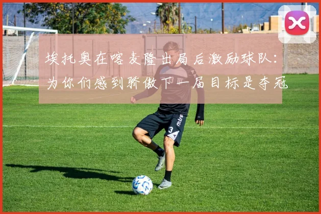 埃托奥在喀麦隆出局后激励球队：为你们感到骄傲下一届目标是夺冠