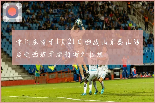 津门虎将于1月21日迎战山东泰山随后赴西班牙进行海外拉练