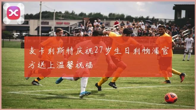 麦卡利斯特庆祝27岁生日利物浦官方送上温馨祝福