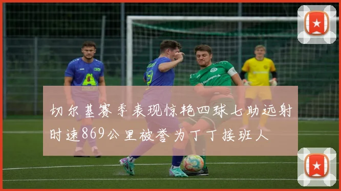 切尔基赛季表现惊艳四球七助远射时速869公里被誉为丁丁接班人