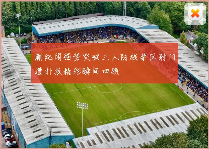 蒯纪闻强势突破三人防线禁区射门遭扑救精彩瞬间回顾