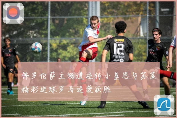 佛罗伦萨主场遭逆转小基恩与苏莱精彩进球罗马逆袭获胜