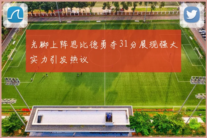 光脚上阵恩比德勇夺31分展现强大实力引发热议