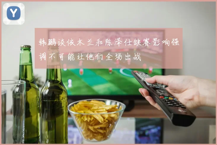 韩鹏谈依木兰和陈泽仕缺赛影响强调不可能让他们全场出战