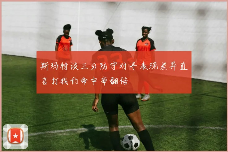 斯玛特谈三分防守对手表现差异直言打我们命中率翻倍